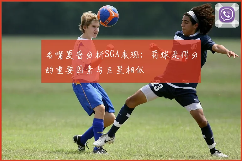 名嘴夏普分析SGA表现：罚球是得分的重要因素与巨星相似