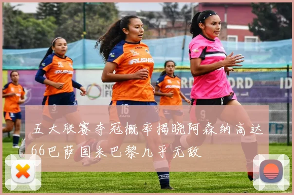 五大联赛夺冠概率揭晓阿森纳高达66巴萨国米巴黎几乎无敌