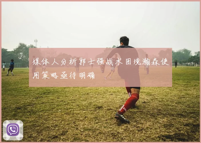 媒体人分析郭士强战术困境瀚森使用策略亟待明确