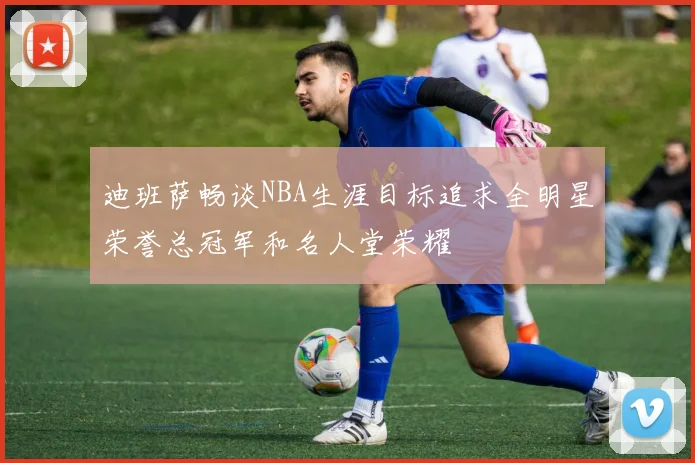 迪班萨畅谈NBA生涯目标追求全明星荣誉总冠军和名人堂荣耀