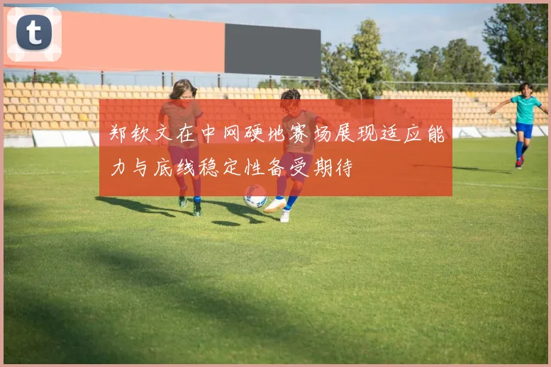 郑钦文在中网硬地赛场展现适应能力与底线稳定性备受期待