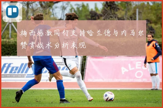 梅西感激同行支持哈兰德与内马尔赞赏战术分析表现