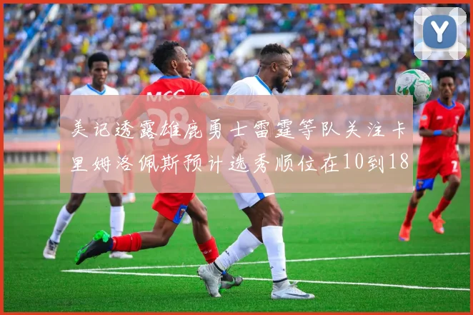 美记透露雄鹿勇士雷霆等队关注卡里姆洛佩斯预计选秀顺位在10到18之间