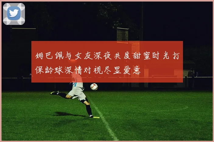 姆巴佩与女友深夜共度甜蜜时光打保龄球深情对视尽显爱意