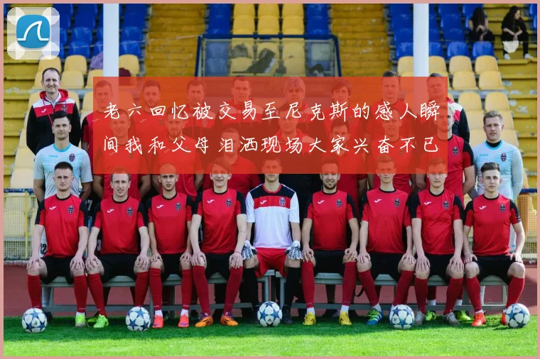 老六回忆被交易至尼克斯的感人瞬间我和父母泪洒现场大家兴奋不已