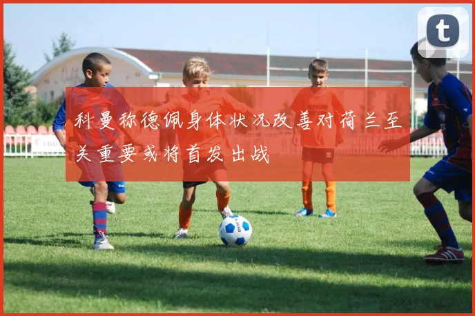 科曼称德佩身体状况改善对荷兰至关重要或将首发出战