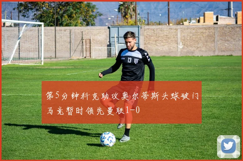 第5分钟科克助攻奥尔蒂斯头球破门马竞暂时领先曼联1-0
