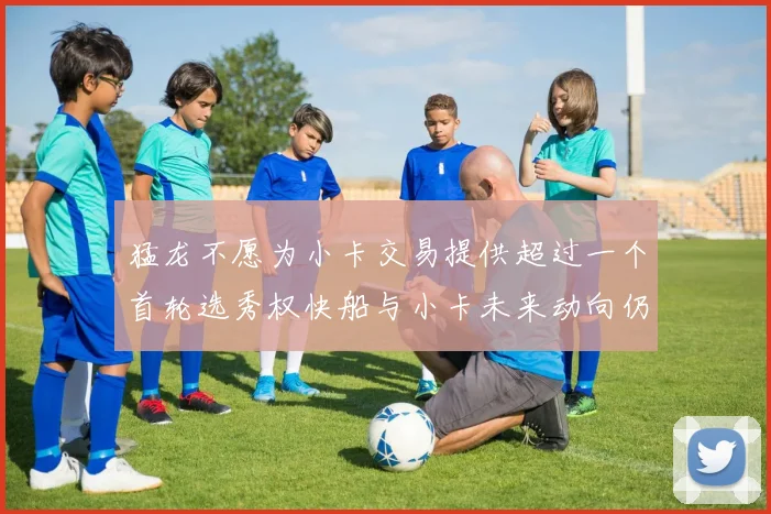 猛龙不愿为小卡交易提供超过一个首轮选秀权快船与小卡未来动向仍不明朗