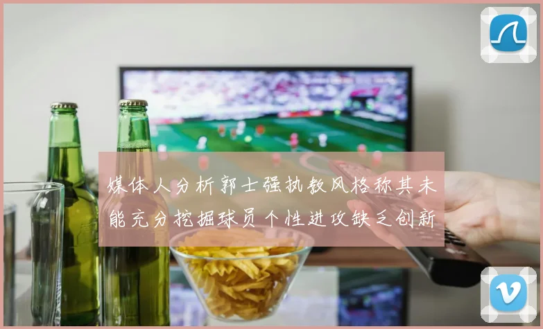 媒体人分析郭士强执教风格称其未能充分挖掘球员个性进攻缺乏创新性