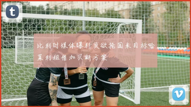 比利时媒体曝科莫欲抢国米目标哈莱利租借加买断方案