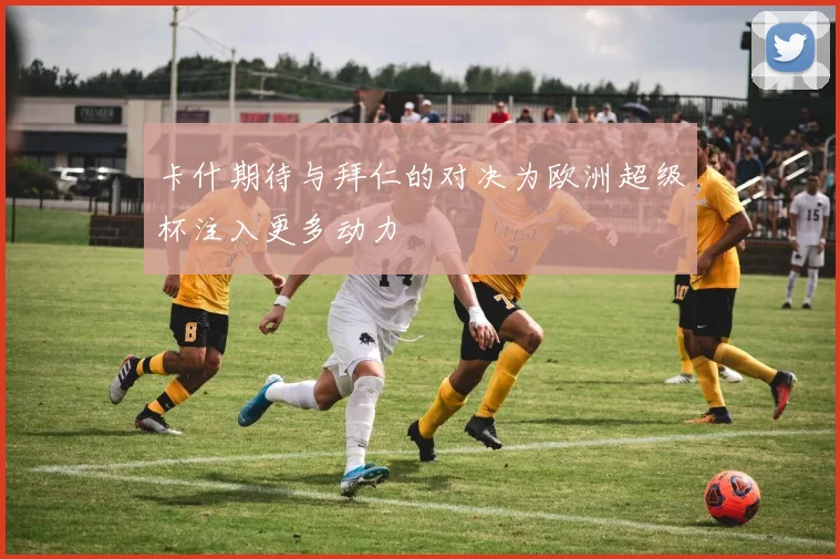 卡什期待与拜仁的对决为欧洲超级杯注入更多动力