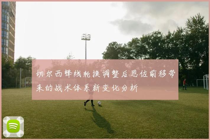 切尔西锋线轮换调整后恩佐前移带来的战术体系新变化分析