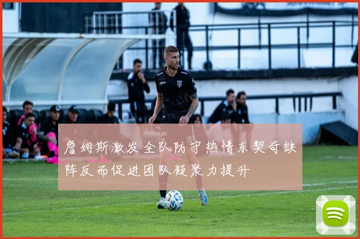 詹姆斯激发全队防守热情东契奇缺阵反而促进团队凝聚力提升