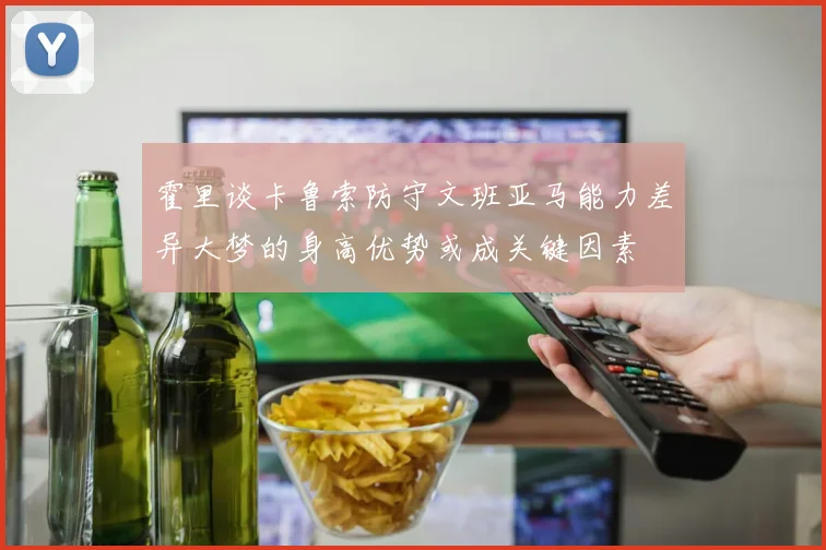 霍里谈卡鲁索防守文班亚马能力差异大梦的身高优势或成关键因素