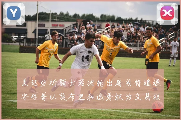 美记分析骑士若次轮出局或将追逐字母哥以莫布里和选秀权为交易核心