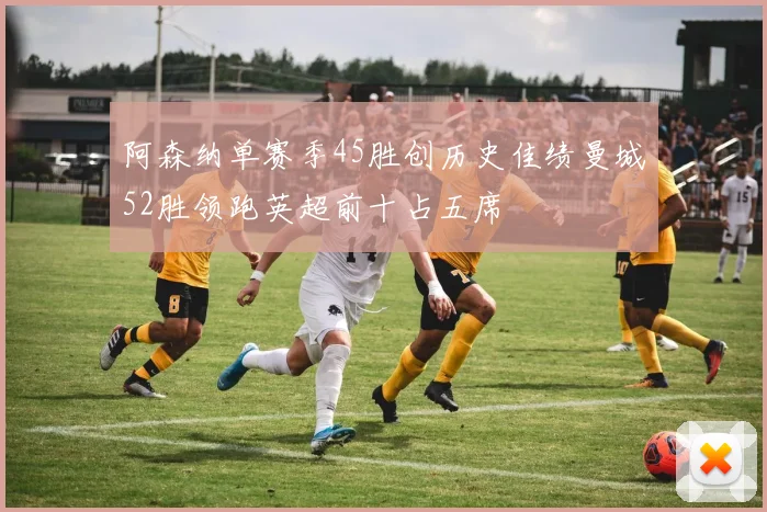 阿森纳单赛季45胜创历史佳绩曼城52胜领跑英超前十占五席