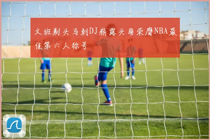 文班剃头马刺DJ崭露头角荣膺NBA最佳第六人称号