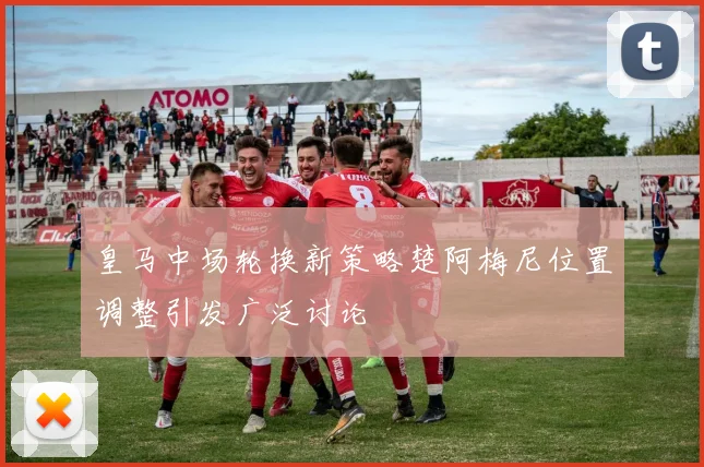 皇马中场轮换新策略楚阿梅尼位置调整引发广泛讨论