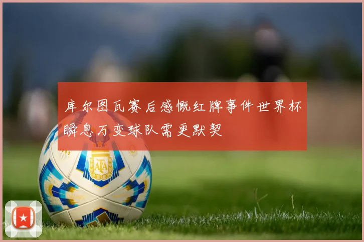 库尔图瓦赛后感慨红牌事件世界杯瞬息万变球队需更默契