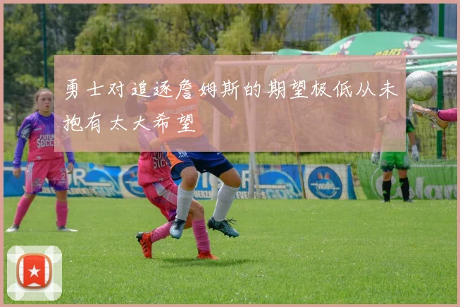 勇士对追逐詹姆斯的期望极低从未抱有太大希望