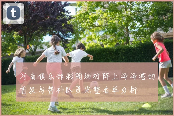 河南俱乐部彩陶坊对阵上海海港的首发与替补队员完整名单分析