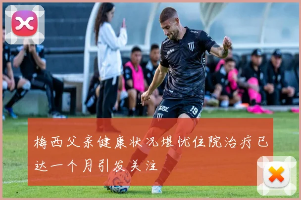 梅西父亲健康状况堪忧住院治疗已达一个月引发关注