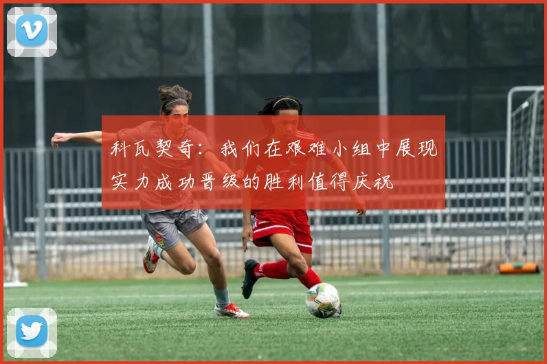 科瓦契奇：我们在艰难小组中展现实力成功晋级的胜利值得庆祝
