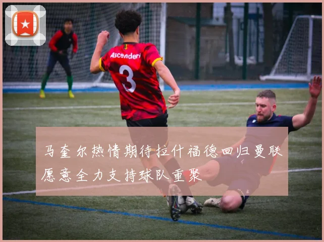马奎尔热情期待拉什福德回归曼联愿意全力支持球队重聚