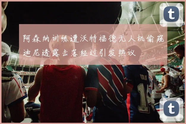 阿森纳训练遭沃特福德无人机偷窥迪尼透露击落经过引发热议