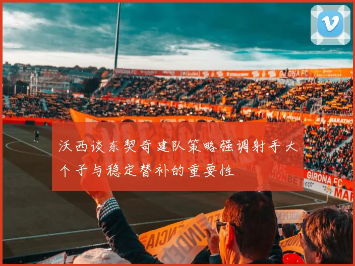 沃西谈东契奇建队策略强调射手大个子与稳定替补的重要性