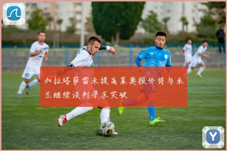 加拉塔萨雷未提高莱奥报价将与米兰继续谈判寻求突破