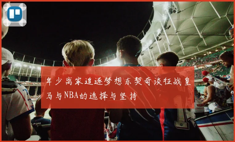 年少离家追逐梦想东契奇谈征战皇马与NBA的选择与坚持