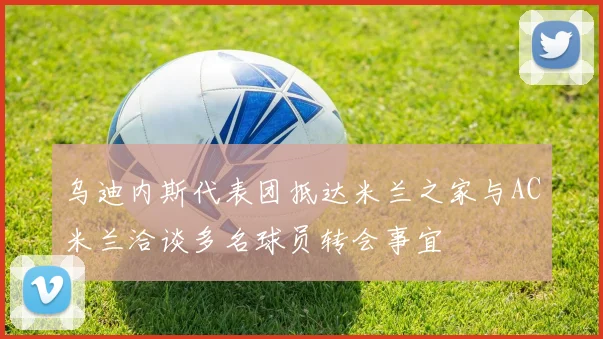 乌迪内斯代表团抵达米兰之家与AC米兰洽谈多名球员转会事宜