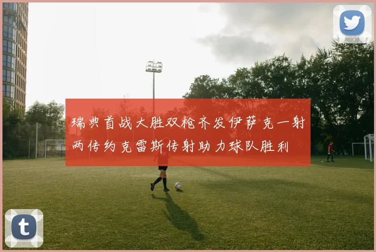 瑞典首战大胜双枪齐发伊萨克一射两传约克雷斯传射助力球队胜利